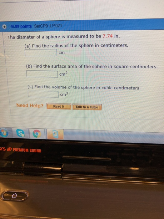 09.09 points SerCP9 1.P021 The diameter of a sphere is measured to be 7.74 in. (a) Find the radius of the sphere in centimeters. cm (b) Find the surface area of the sphere in square centimeters. cm (c) Find the volume of the sphere in cubic centimeters. 3 cm Need Help? Read it | | | Talk to a Tutor rS PREMIUM SOUND