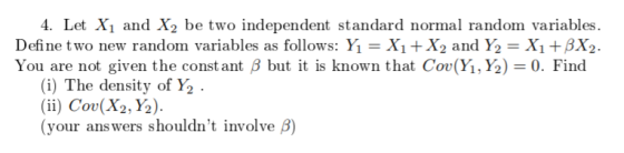 4. Let Xi and X2 be two independent standard normal random variables Define two new random variables as follows: Yǐ = X1 +X2 and Y2 = X1 +ßX2. Y t ß but it is known that Cor(Y,Y)-0. Find ou are not given the const an (i) The density of Y2 . (ii) Cov(X2, Y2). (your answers shouldnt involve β)