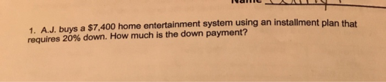 Iallic 1. A.J. buvs a $7,400 home entertainment system using an installment plan that requires 20% down. How much is the down