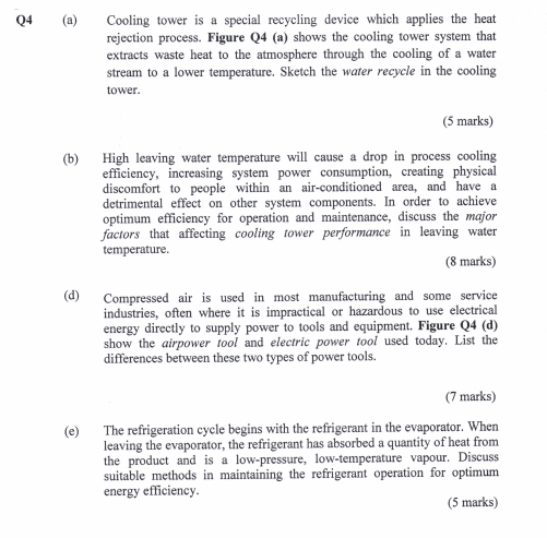 Cooling tower is a special recycling device which applies the heat rejection process. Figure Q4 (a) shows the cooling tower system that extracts waste heat to the atmosphere through the cooling of a water stream to a lower temperature. Sketch the water recycle in the cooling tower Q4 (a) (5 marks) High leaving water temperature will cause a drop in process cooling efficiency, increasing system power consumption, creating physical discomfort to people within an air-conditioned area, and have a detrimental effect on other system components. In order to achieve optimum efficiency for operation and maintenance, discuss the major factors that affecting cooling tower performance in leaving water (b) temperature. (8 marks) d Compressed air is used in most manufacturing and some service industries, often where it is impractical or hazardous to use electrical energy directly to supply power to tools and equipment. Figure Q4 (d) show the airpower tool and electric power tool used today. List the differences between these two types of power tools. (7 marks) The refrigeration cycle begins with the refrigerant in the evaporator. When leaving the evaporator, the refrigerant has absorbed a quantity of heat from the product and is a low-pressure, low-temperature vapour. Discuss suitable methods in maintaining the refrigerant operation for optimum (e) energy efficiency (5 marks)