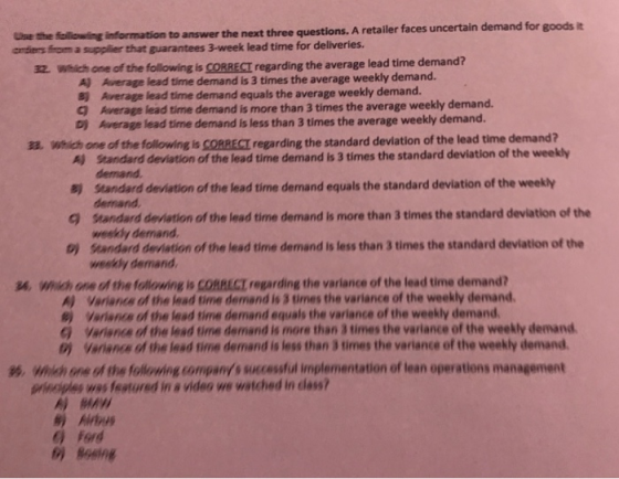 the following information to answer the next three questions. A retailer faces uncertain demand for goods i antiers fom a supplier that guarantees 3-week lead time for deliveries 32. Which one of the following is CORRECT regarding the average lead time demand? A) Average lead time demand is 3 times the average weekly demand. 8) Average lead time demand equals the average weekly demand. Q Average lead time demand is more than 3 times the average weekly demand. D) Average lead time demand is less than 3 times the average weekly demand. a. Which one of the following is CORRECT regarding the standard devlation of the lead time demand? A) Standard deviation of the lead time demand is 3 times the standard deviation of the weekly 8) standard devistion of the lead time demand equals the standard deviation of the weekly 9 standard deviation of the lead time demand is more than 3 times the standard deviation of the demand demand weekdy demand b) standard deviation of the lead time demand is less than 3 times the standard deviation of the weekly demand W. Which one of the following is CORRECT regarding the variance of the lead time demand? A) Variancs of the lead time demand is 3 times the variance of the weekly demand e) Variance of the lead time demand equals the variance of the weekly demand G Variance of the lead time demand is more than 3 times the varlance of the weekly demand b) Verianca of the lead time demand is less than 3 times the variance of the weekly demand %. Which one of the folloing companys successful implementation of lean operations management prhogles was featured in a video we watched in dlass? Airbu ) Ford o) Being