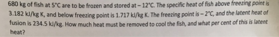 stored at 12C. The specific heat of fish above freezing point is 680 kg of fish at 5C are to be frozen and 3.182 kJ/kg K, and below freezing point is 1.717 kJ/kg K. The freezing point is -2C, and the latent heat of fusion is 234.5 k/kg. How much heat must be removed to cool the fish, and what per cent of this is latent heat?