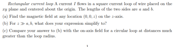 Rectangular current loop A current I flows in a square current loop of wire placed on the ry plane and centered about the origin. The lengths of the two sides are a and b (a) Find the magnetic field at any location (0,0, z) on the z-axis. (b) For za, b, what does your expression simplify to? (c) Compare your answer to (b) with the on-axis field for a circular loop at distances much greater than the loop radius.