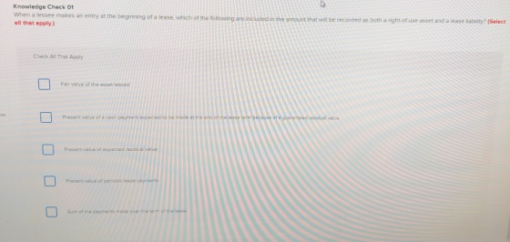 Knowledge Check 01 makes an entry at the beginning of a leose. which of the following are includedin the amount thar will be recorded as both a right-ofuse asset and a lease labity? (Select all thet apply.) Check Al That Apply Fair velué of the esset leased d resicual value Present value of Present vaue of perodic lesse