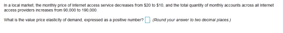In a local market, the monthly price of Internet access service decreases from $20 to $10, and the total quantity of monthly accounts across all Internet access providers increases from 90,000 to 190,000 What is the value price elasticity of demand, expressed as a positive number?(Round your answer to two decimal places)