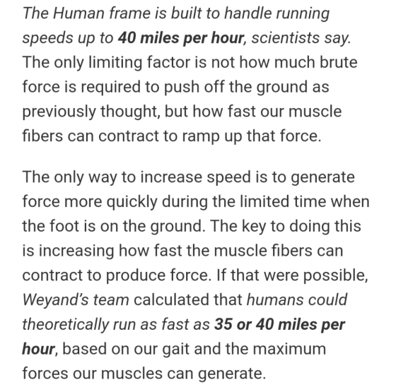 The Human frame is built to handle running speeds up to 40 miles per hour, scientists say. The only limiting factor is not ho