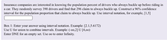 Insurance companies are interested in knowing the population percent of drivers who always buckle up before riding in a car. They randomly survey 390 drivers and find that 296 claim to always buckle up. Construct a 96% confidence interval for the population proportion that claim to always buckle up. Use interval notation, for example, [1,5] Box 1: Enter your answer using interval notation. Example: [2.1,5.6172) Use U for union to combine intervals. Example: -0o,21 U [4.00) Enter DNE for an empty set. Use oo to enter Infinity.