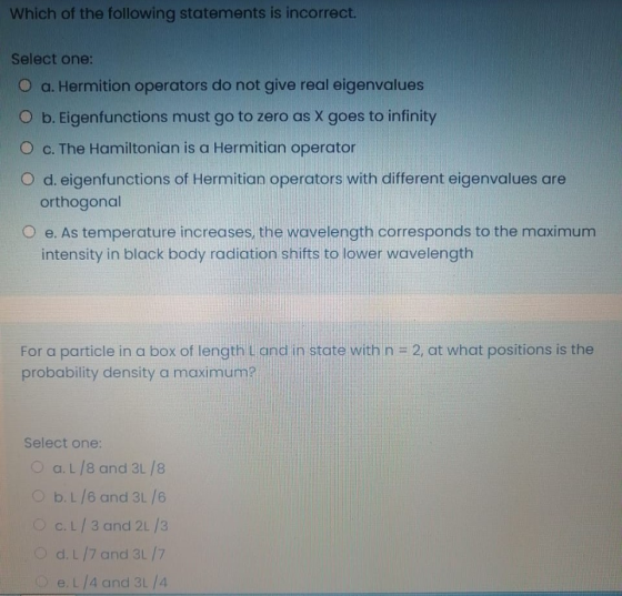 Which of the following statements is incorrect. Select one: O a. Hermition operators do not give real eigenvalues O b. Eigenf