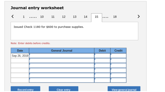 Journal entry worksheet <1 10 11 12 13 14 15 18 Issued Check 1180 for $600 to purchase supplies. Note: Enter debits before credits Date General Journal Debit Credit Sep 26, 2019 Record entr Clear entry View general journal