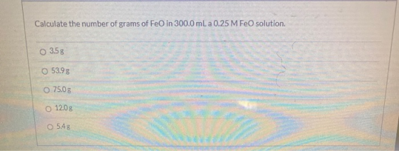 Calculate the number of grams of Feo in 300.0 mL a 0.25 M FeO solution. O 3.5g O 53.98 O 75.0 g O 12.0 g O 5.48