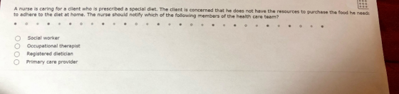 A nurse is caring for a client who is prescribed a special diet. The client to adhere to the diet at home. The nurse should notify which of the following members of the health care team? is concerned that he does not have the resources to purchase the food he needs o O O O Social worker Occupational therapist Registered dietician Primary care provider