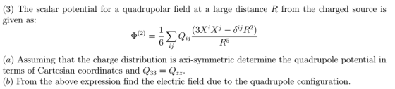 (3) The scalar potential for a quadrupolar field at a large distance R from the charged source is given as: 23 (a) Assuming that the charge distribution is axi-symmetric determine the quadrupole potential in terms of Cartesian coordinates and Q33 = (b) From the above expression find the electric field due to the quadrupole configuration.