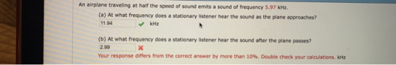 An airplane traveling at half the speed of sound emits a sound of frequency 5.97 kHz. (a) At what frequency does a stationary listener hear the sound as the plane approaches? 11.94 kHz (b) At what frequency does a stationary listener hear the sound after the plane passes? 2.99 Your response differs from the correct answer by more than 10%. Double check your calculations. kHz