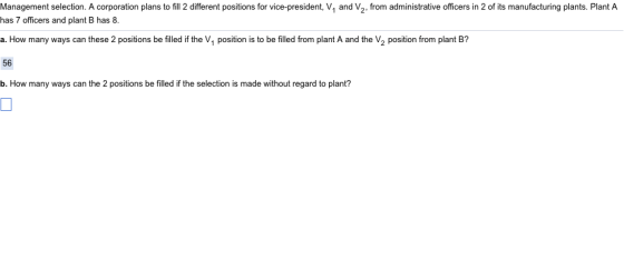 Management selection. A corporation plans to fill 2 different positions for vice-president, V1 and V2, from administrative officers in 2 of its manufacturing plants. Plant A has 7 officers and plant B has 8 a. How many ways can these 2 positions be filled if the V1 position is to be filled from plant A and the V2 position from plant B? 56 b. How many ways can the 2 positions be filled if the selection is made without regard to plant?