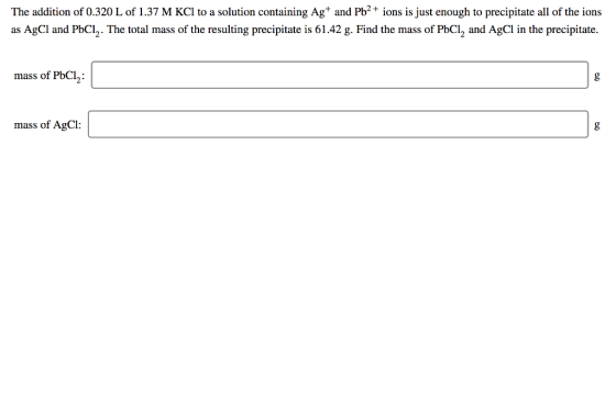The addition of 0.320 L of 1.37 M KCl to a solution containing Ag+ and Pb2+ ions is just enough to precipitate all of the ion
