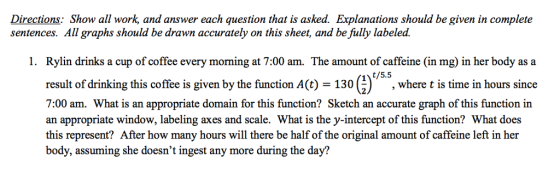Directions: Show all work, and answer each question that is asked. Explanations should be given in complete sentences. All graphs should be drawn accurately on this sheet, and be fully labeled. 1. Rylin drinks a cup of coffee every morming at 7:00 am. The amount of caffeine (in mg) in her body as a result of drinking this coffee is given by the function A(t) 130 where t is time in hours since 7:00 am. What is an appropriate domain for this function? Sketch an accurate graph of this function in an appropriate window, labeling axes and scale. What is the y-intercept of this function? What does this represent? After how many hours will there be half of the original amount of caffeine left in her body, assuming she doesnt ingest any more during the day? 130 (I\/5.5