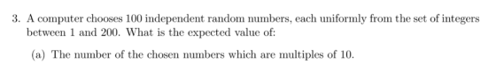3. A computer chooses 100 independent random numbers, each uniformly from the set of integers between 1 and 200. What is the expected value of: (a) The number of the chosen numbers which are multiples of 10
