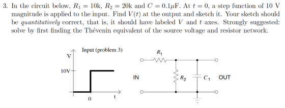 3. In the circuit below. R1 = 10k, R2 = 20k and C = 0,1,1F. At t = 0, a step function of 10 V magnitude is applied to the input. Find V(t) at the output and sketch it. Your sketch should be quantitatively correct, that is, it should have labeled V and t axes. Strongly suggested: solve by first finding the Thévenin equivalent of the source voltage and resistor network. Input (problem 3) R1 10V IN R2 C1 OUT 0