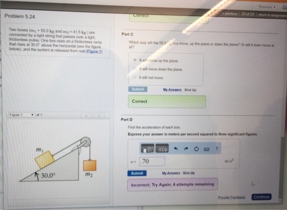 Problem 5.24 Two boxes (mi 55.0 kg and m2 41.5 kg) are connected by a light string that passes over a light, frictionless pulley. One box rests on a frictionless ramp that rises at 30.0 above the horizontal (see the figure below), and the system is released from rest (Eigure 1) Figure 1 of 1 m2 30.0 Part C Which way will the 55.0 Dox move up the plane or down the plane? or wil teven move a It wifi mave up the plane. It will move down the plane. It will not move. Submit My Answers Give up Correct Part D Find the acceleration of oach box, Express your answer in meters per second squared to three significant figures. a. 700 Submit Mo Answers one up Incorrect; Try Again; 4 attempts remaining Continue Provide Foedback