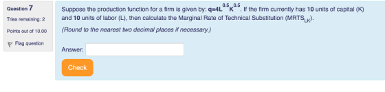 0.5,.0.5 Suppose the production function for a firm is given by: q-4L K If the firm currently has 10 units of capital (K) Question Tries remaining: 2 and 10 units of labor (L), then calculate the Marginal Rate of Technical Substitution (MRTSLK) Points out of 10.00 (Round to the nearest two decimal places if necessary.) Flag question Answer: Check