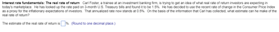 Interest rate fundamentals: The real rate of return Carl Foster, a trainee at an investment banking firm, is trying to get an idea of what real rate of return investors are expecting in todays marketplace. He has looked up the rate paid on 3-month U.S. Treasury bills and found it to be 1.5%. He has decided to use the recent rate of change in the Consumer Price Index as a proxy for the inflationary expectations of investors. That annualized rate now stands at 0.5%. On the basis of the information that Carl has collected, what estimate can he make of the real rate of retum? The estimate of the real rate of return is %. (Round to one decimal place )