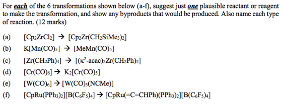For each of the 6 transformations shown below (a-f), suggest just one plausible reactant or reagent to make the transformation, and show any byproducts that would be produced. Also name each type of reaction. (12 marks) (b) K[Mn(CO)s] > [MeMn(CO)s] (c) [Zr(CH2Ph)]→[(K2-acac)Zr(CH2Ph)2] (d) [Cr(CO)6] →K2[Cr(CO)5] (e) [W(CO)6] → [W(CO)5(NCMe)]