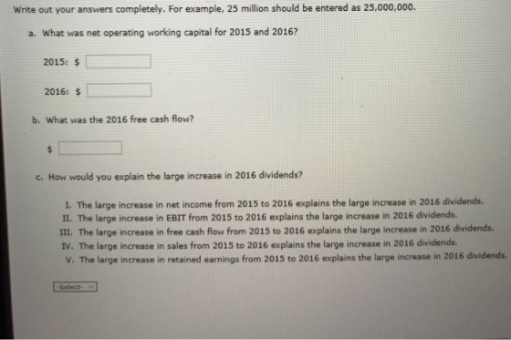 Write out your answers completely. For example, 25 million should be entered as 25,000,000. a. What was net operating working capital for 2015 and 2016? 2015: $ 2016: $ b. What was the 2016 free cash flow? c. How would you explain the large increase in 2016 dividends? I. The large increase in net income from 2015 to 2016 explains the large increase in 2016 dividends. II. The large increase in EBIT from 2015 to 2016 explains the large increase in 2016 dividends. II. The large increase in free cash flow from 2015 to 2016 explains the large increase in 2016 dividends. The large increase in sales from 2015 to 2016 explains the large increase in 2016 dividends. V. The large increase in retained earnings from 2015 to 2016 explains the large increase in 2016 dividends. -Select-
