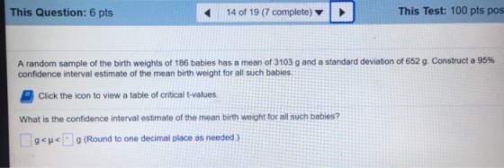 This Question: 6 pts 14 of 19 (7 complete) This Test: 100 pts pos A random sample of the birth weights of 186 babies has a mean of 3103 g and a standard deviation of 652 g. Construct a 95% confidence interval estimate of the mean birth weight for all such babies 邑Click the icon to view a table of critical t-values. What is the confidence interval estimate of the mean birth weight for all such babies? 9 (Round to one decimal place as needed)