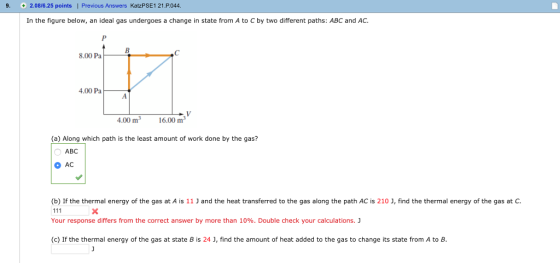9. 2.08/6.25 points | Previous Answers KatzPSE1 21.P044 In the figure below, an ideal gas undergoes a change in state from A to C by two different paths: ABC and AC. 8.00 Pa 4.00 Pa 0016.00 m3 (a) Along which path is the least amount of work done by the gas? ABC AC (b If the thermal energy of the gas at A IS 11 J and the heat transferred to the gas a on the path AC 210 נ find the thermal energy of the gas a Your response differs from the correct answer by more than 10%. Double check your calculations. J (c) If the thermal energy of the gas at state to change ts state from A วิ C Bis24 find the amount of heat added to the gas