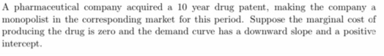 A pharmaceutical company acquired a 10 year drug patent, making the company a monopolist in the corresponding market for this