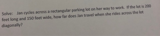 Solve: Jan cycles across a rectangular parking lot on her way to work. If the lot is 200 feet long and 150 feet wide, how far