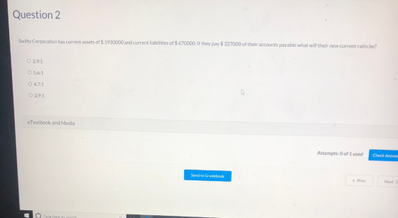 Question 2 Swifty Corporation has current assets of $ 1930000 and current liabilities of $ 67000.If they pay $ 327000 of their accounts payable what will heir new current ratio be? O 2.9:1 O 5.6:1 О 4.71 ○ 2.91 eTextbook and Media Attempts: O of 1 used C Check Answe Send to Gradebook くPrev Next Type here to search
