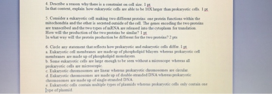 4. Describe a reason why there is a constraint on cell size. 1 pt In that context, explain how eukaryotic cells are able to be 10Xlarger than prokaryotic cells. 1 pt 5. Consider a eukaryotic cell making two different proteins: one protein functions within the mitochondria and the other is secreted outside of the cell. The genes encoding the two proteins are transcribed and the two types of mRNA are released into the cytoplasm for translation How will the production of the two proteins be similar? 1 pt In what way will the protein production be different for the two proteins? 2 pts 6. Circle any statement that reflects how prokaryotic and cukaryotic cells differ. 1 pt a. Eukaryotic cell membranes are made up of phospholipid bilayers whereas prokaryotic cell membranes are made up of phospholipid monolayers b. Some eukaryotic cells are large enough to be seen without a microscope whereas all prokaryotic cells are microscopic. c. Eukaryotic chromosomes are linear whereas prokaryotic chromosomes are circular d. Eukaryotic chromosomes are made up of double-stranded DNA whereas prokaryotic chromosomes are made up of single-stranded DNA e. Eukaryotic cells contain multiple types of plasmids whereas prokaryotic cells only contain one ype of plasmid