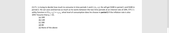 (1) P.J. is trying to decide how much to consume in time periods 1 and 2, (c, c2). He will get $100 in period 1 and $100 in period 2 . He can save and borrow as much as he wants between the two time periods at an interest rate of 20%. If PJ.s utility function is U(G, сг) = c1c2, what level of consumption does he choose in period 2 if the inflation rate is also 10%? Assume that pi-Si. 9 (a) 100 (b) 140 (c) 180 (d) 80 (e) None of the above