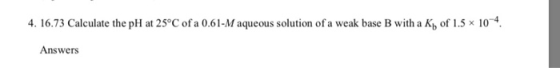 4. 16.73 Calculate the pH at 25°C of a 0.61-M aqueous solution of a weak base B with a K of 1.5 x 10. Answers
