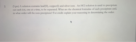 2. (5 pts) A solution contains lead (II), copper(I) and silver ions. An HCl solution is used to precipitate out each ion, one