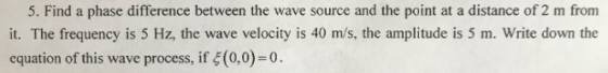 5. Find a phase difference between the wave source and the point at a distance of 2 m from it. The frequency is 5 Hz, the wave velocity is 40 m/s, the amplitude is 5 m. Write down the equation of this wave procss, if (0,0)-0