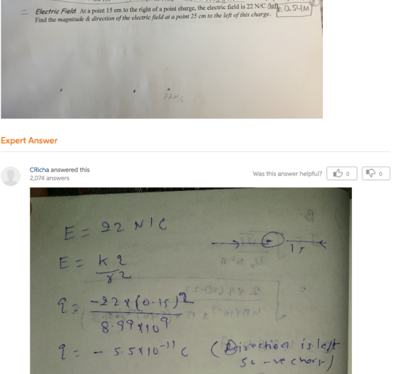 . Electric Field at a point 15 cm to the right of a point charge, the electric field is 22 NIC Find the magnitude a direction of the electric field at a point 25 cm to the left of this charge. 0. S4M Expert Answer CRicha answered this 2,074 answers Was this answer helpful? (SOP E= 92 NIG Ek t - - 01S) In Y (-1 8 SPY 419 -11 S X 10 - - 5 (Dire chie 1 is leg, SC ve chor