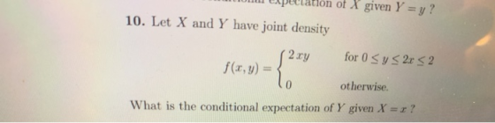 u Lipulation of X given Y =y? 10. Let X and Y have joint density (2xy for 0 Sy < 2x < 2 f(x, y) = { otherwise. What is the co