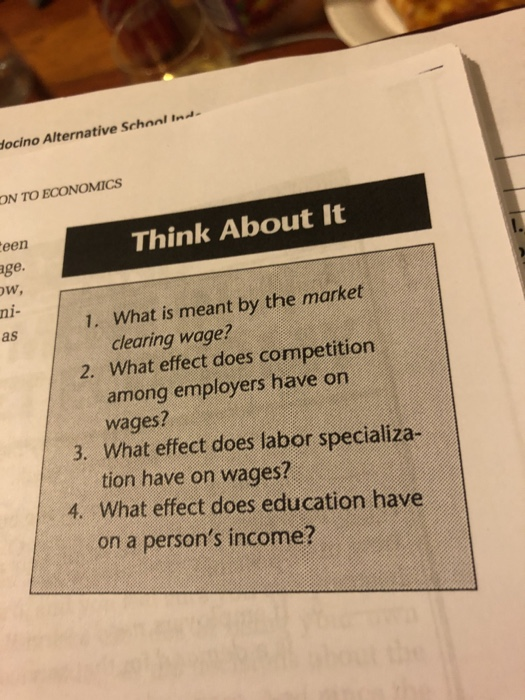 ocino Alternative Schoal Ind ON TO ECONOMICS een ge. w, ni- as Think About It 1. What is meant by the market clearing wage? 2. What effect does competition among employers have on wages? 3. What effect does labor specializa- tion have on wages? 4. What effect does education have on a persons income?