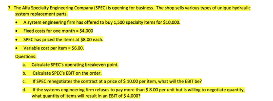 7. The Alfa Specialty Engineering Company (SPEC) is opening for business. The shop sells various types of unique hydraulic system replacement parts. · A system engineering firm has offered to buy 1,500 specialty items for $10,000. Fixed costs for one month = $4,000 SPEC has priced the items at $8.00 each variable cost per item = $6.00 . Questions: a. b. c. d. Calculate SPECs operating breakeven point Calculate SPECs EBIT on the order If SPEC renegotiates the contract at a price of $ 10.00 per item, what will the EBIT be? If the systems engineering firm refuses to pay more than $ 8.00 per unit but is willing to negotiate quantity, what quantity of items will result in an EBIT of $ 4,000?