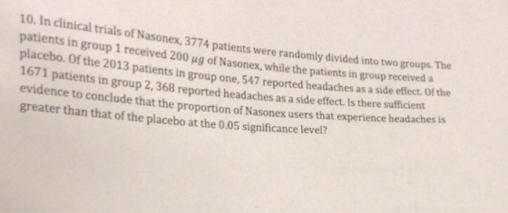 10. In clinical tria ls of Nasonex, 3774 patients were randomly divided into two groups. The in group 1 received 200 ug of Nasonex, while the patients in group received a placebo. Of the 2013 patients in group one, 547 reported headaches as a side efect. Of the 1671 patients in group 2, 368 reported headaches as a side effect. Is there sufficient evidence to conclude that the proportion of Nasonex users that experience hea greater than that of the placebo at the 0.05 significance level? daches is
