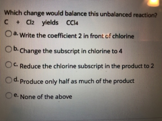 Which change would balance this unbalanced reaction? C CI2 yields CCI4 a. write the coefficient 2 in front of chlorine O b-change the subscript in chlorine to 4 Oc. Reduce the chlorine subscript in the product to2 Od. Produce only half as much of the product e None of the above