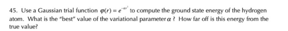45. Use a Gaussian trial function o(r) = e to compute the ground state energy of the hydrogen atom. What is the best value