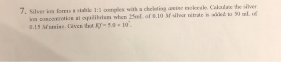 7. Silver ion forms a stable 1:1 complex with a chelating amine molecule. Calculate the silver ion concentration at equilibri
