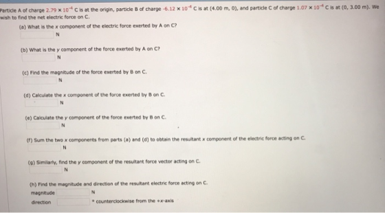 Particle A of charge 2.79 x 10.4 C is at the origin, particle B of charge-6.12 x 10-4 С is at (4.00 m, 0), and particle c of charge 1.07 x 10-4 С is at (o, 3.00 m). We wish to find the net electric force on c. (a) What is the x component of the electric force exerted by A on C? (b) What is the y component of the force exerted by A on C? (c) Find the magnitude of the force exerted by B on C (d) Calculate the x component of the force exerted by B on C (e) Calculate the y component of the force exerted by B on C (f) Sum the two x components from parts (a) and (d) to obtain the resultant x component of the electric force acting on c. (9) Similarty, find the y component of the resultant force vector acting on C (h) Find the magnitude and direction of the resultant electric force acting on C magnitude direction e counterclockwise from the +x-axis