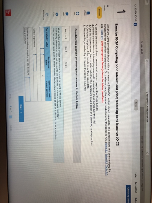 Ch 10 Ex 10-3A Exercise 10-3A Computing bond interest and price; recording bond issuance LO C2 (Use appropriate factorisl from the tabies previded 2. How 3. Use the are issued at par at a discount, or at a premium. 5. Prepare the journal entry to record the bonds issuance. Req 1 to 3 Req 4 what is rates given to select whether the bonds are issued at