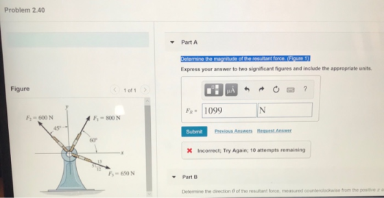 Problem 2.40 Part A Express your answer to two significant figures and include the appropriate units. Figure 1 of1 FR 1099 F2-600 N F-800 N 45 Submit Previous Answers Request Answer 60° X Incorrect; Try Again; 10 attempts remaining F 650 N ▼ Part B Determine the direction 0 of the resultant force, measured counterclockwise from the positive z a