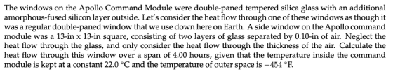 The windows on the Apollo Command Module were double-paned tempered silica glass with an additional amorphous-fused silicon layer outside. Lets consider the heat flow through one of these windows as though it was a regular double-paned window that we use down here on Earth. A side window on the Apollo command module was a 13-in x 13-in square, consisting of two layers of glass separated by 0.10-in of air. Neglect the heat flow through the glass, and only consider the heat flow through the thickness of the air. Calculate the heat flow through this window over a span of 4.00 hours, given that the temperature inside the command module is kept at a constant 22.0 °C and the temperature of outer space is -454 °F.