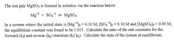 The ion pair MgSO4 is formed in solution via the reaction below: In a system where the initial state is [Mg2-0.10 M, [S04-21,-0.10 M and [MgSOJ,-0.00 M, the equilibrium constant was found to be 1.015. Calculate the ratio of the rate constants for the forward (k) and reverse (kb) reactions (kf/ ko). Calculate the state of the system at equilibrium.